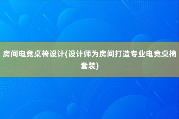 房间电竞桌椅设计(设计师为房间打造专业电竞桌椅套装)