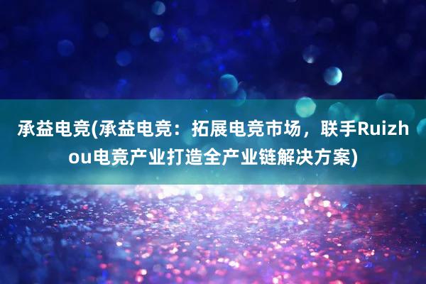 承益电竞(承益电竞：拓展电竞市场，联手Ruizhou电竞产业打造全产业链解决方案)