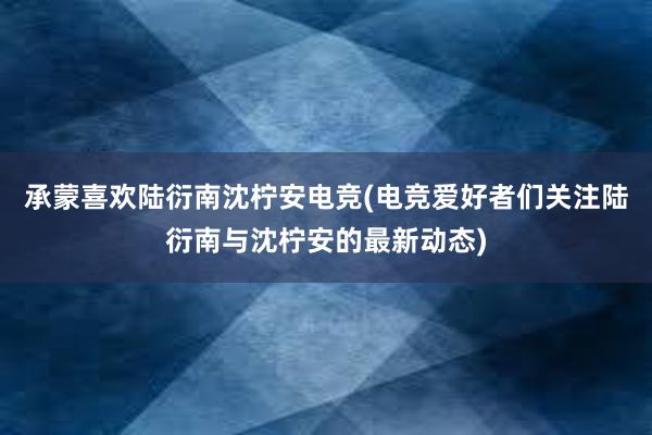 承蒙喜欢陆衍南沈柠安电竞(电竞爱好者们关注陆衍南与沈柠安的最新动态)