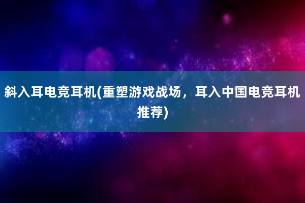 斜入耳电竞耳机(重塑游戏战场，耳入中国电竞耳机推荐)