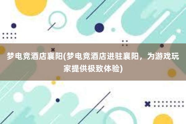 梦电竞酒店襄阳(梦电竞酒店进驻襄阳，为游戏玩家提供极致体验)