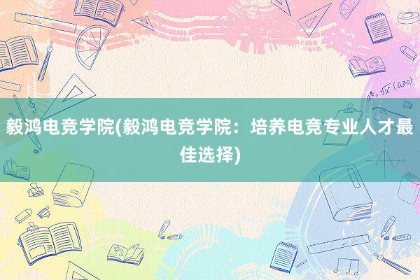 毅鸿电竞学院(毅鸿电竞学院：培养电竞专业人才最佳选择)