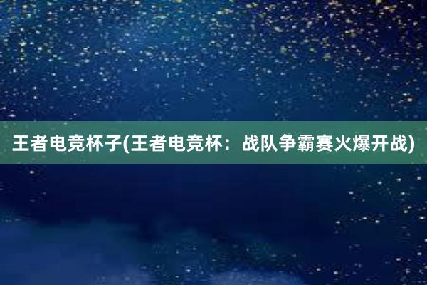 王者电竞杯子(王者电竞杯：战队争霸赛火爆开战)