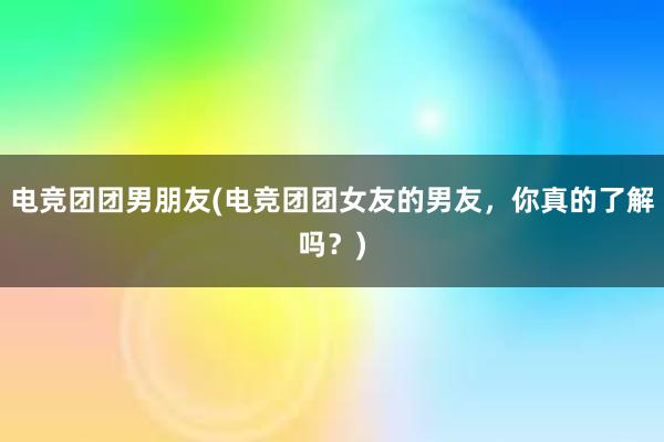 电竞团团男朋友(电竞团团女友的男友，你真的了解吗？)