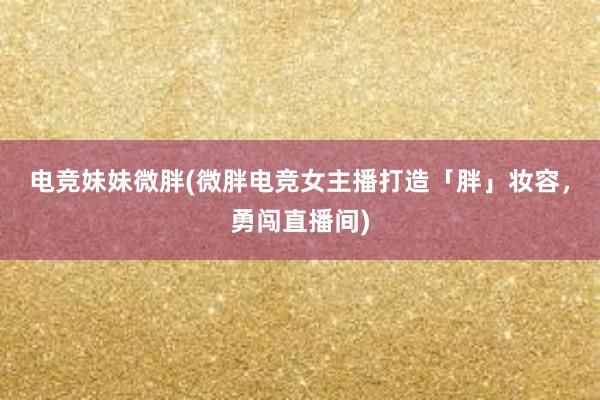 电竞妹妹微胖(微胖电竞女主播打造「胖」妆容，勇闯直播间)