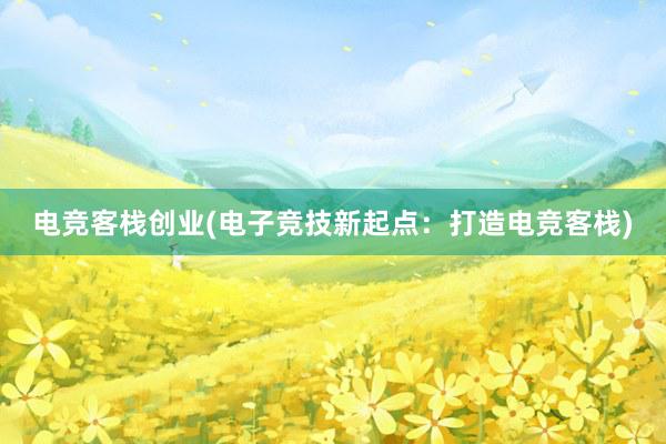 电竞客栈创业(电子竞技新起点：打造电竞客栈)