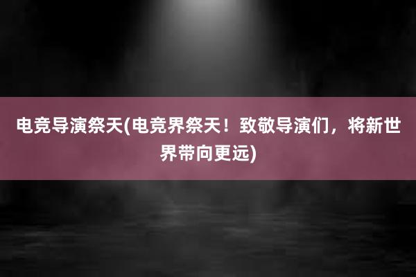 电竞导演祭天(电竞界祭天！致敬导演们，将新世界带向更远)