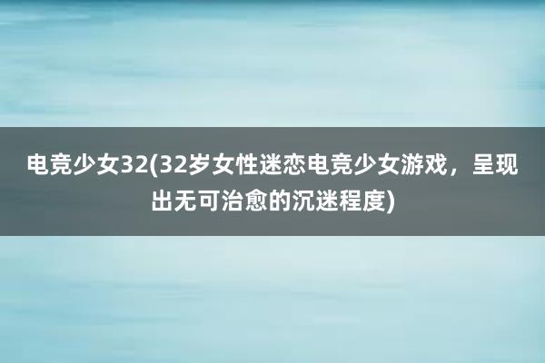 电竞少女32(32岁女性迷恋电竞少女游戏，呈现出无可治愈的沉迷程度)