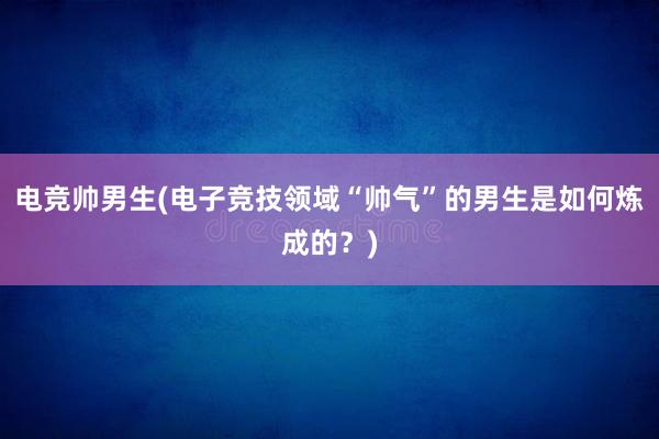 电竞帅男生(电子竞技领域“帅气”的男生是如何炼成的？)