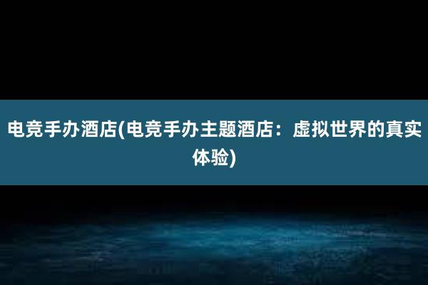 电竞手办酒店(电竞手办主题酒店：虚拟世界的真实体验)