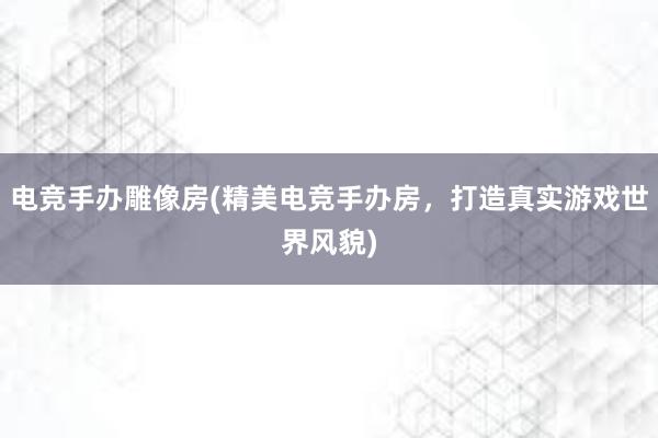 电竞手办雕像房(精美电竞手办房，打造真实游戏世界风貌)