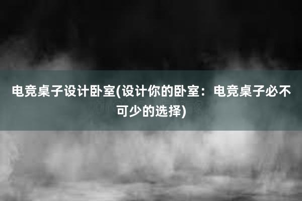 电竞桌子设计卧室(设计你的卧室：电竞桌子必不可少的选择)