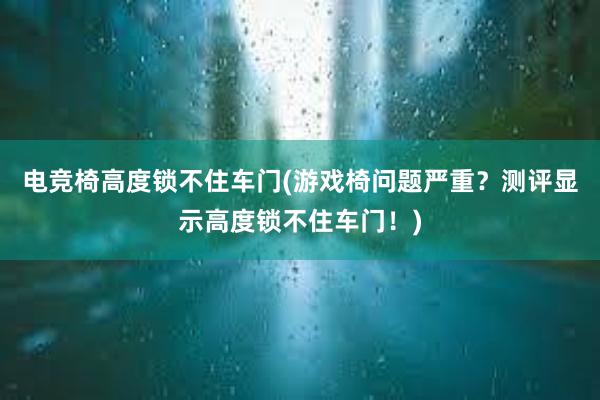 电竞椅高度锁不住车门(游戏椅问题严重？测评显示高度锁不住车门！)