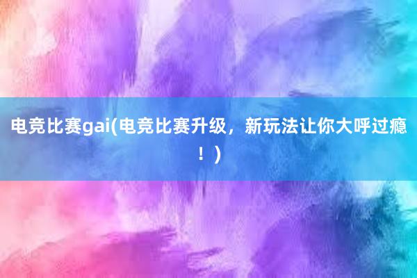 电竞比赛gai(电竞比赛升级，新玩法让你大呼过瘾！)