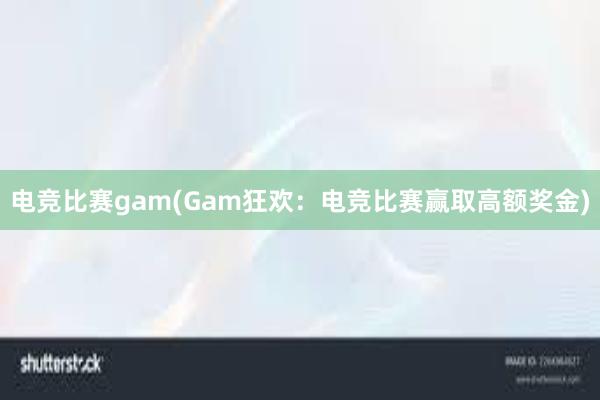 电竞比赛gam(Gam狂欢：电竞比赛赢取高额奖金)