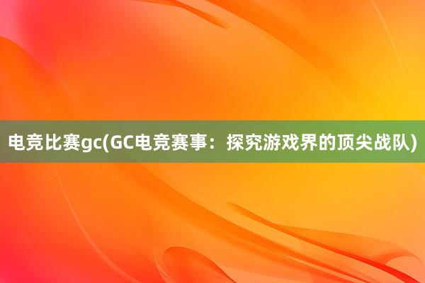 电竞比赛gc(GC电竞赛事：探究游戏界的顶尖战队)