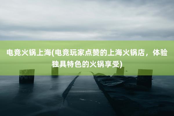 电竞火锅上海(电竞玩家点赞的上海火锅店，体验独具特色的火锅享受)