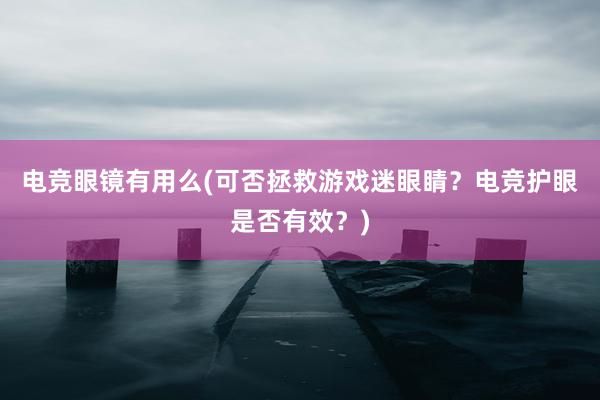 电竞眼镜有用么(可否拯救游戏迷眼睛？电竞护眼是否有效？)