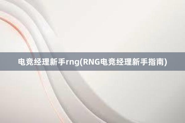 电竞经理新手rng(RNG电竞经理新手指南)