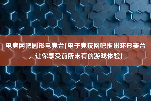 电竞网吧圆形电竞台(电子竞技网吧推出环形赛台，让你享受前所未有的游戏体验)