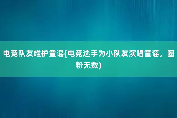 电竞队友维护童谣(电竞选手为小队友演唱童谣，圈粉无数)