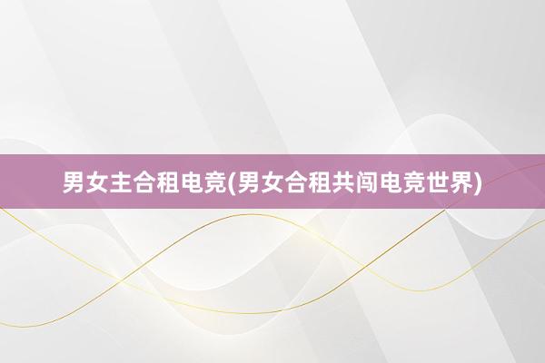 男女主合租电竞(男女合租共闯电竞世界)