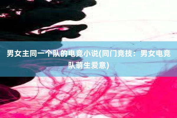 男女主同一个队的电竞小说(同门竞技：男女电竞队萌生爱意)