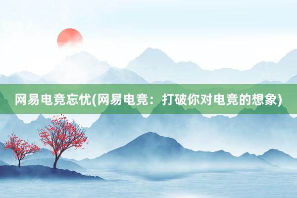 网易电竞忘忧(网易电竞：打破你对电竞的想象)