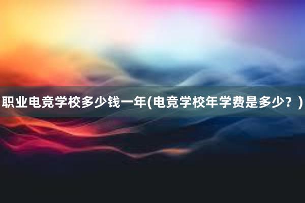 职业电竞学校多少钱一年(电竞学校年学费是多少？)