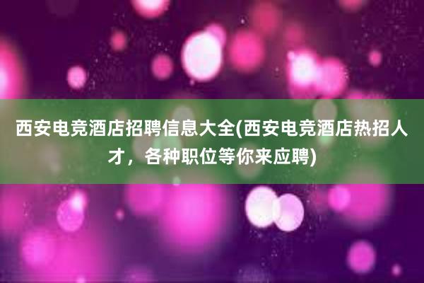 西安电竞酒店招聘信息大全(西安电竞酒店热招人才，各种职位等你来应聘)