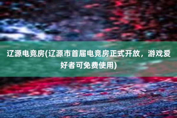 辽源电竞房(辽源市首届电竞房正式开放，游戏爱好者可免费使用)