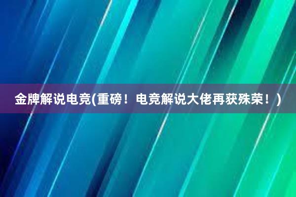 金牌解说电竞(重磅！电竞解说大佬再获殊荣！)