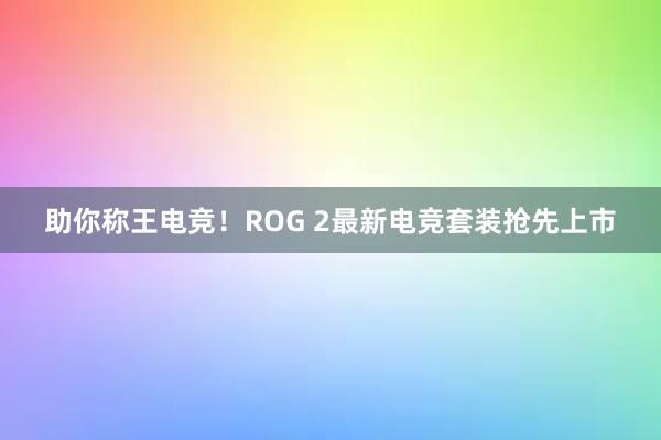 助你称王电竞！ROG 2最新电竞套装抢先上市