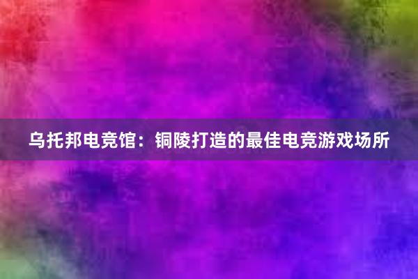 乌托邦电竞馆：铜陵打造的最佳电竞游戏场所