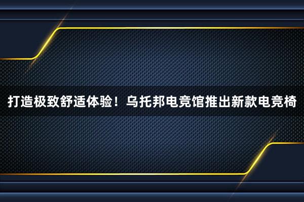 打造极致舒适体验！乌托邦电竞馆推出新款电竞椅