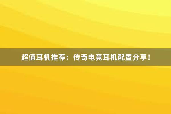 超值耳机推荐：传奇电竞耳机配置分享！