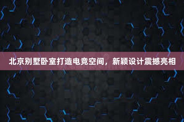 北京别墅卧室打造电竞空间，新颖设计震撼亮相