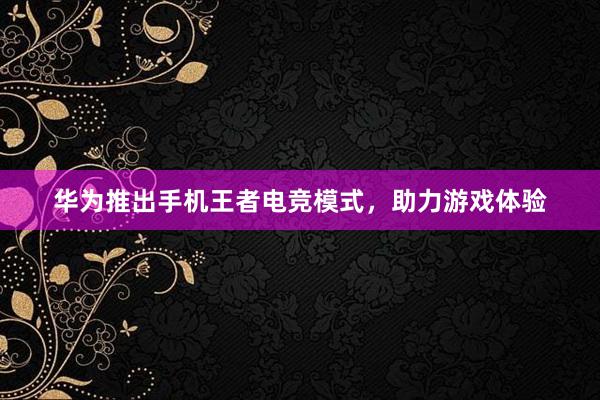 华为推出手机王者电竞模式，助力游戏体验