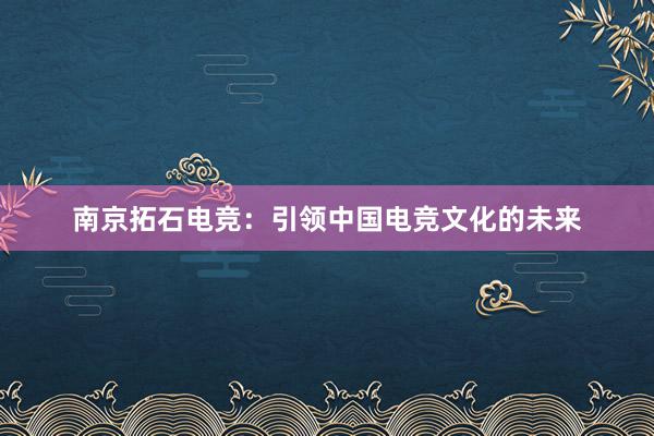 南京拓石电竞：引领中国电竞文化的未来