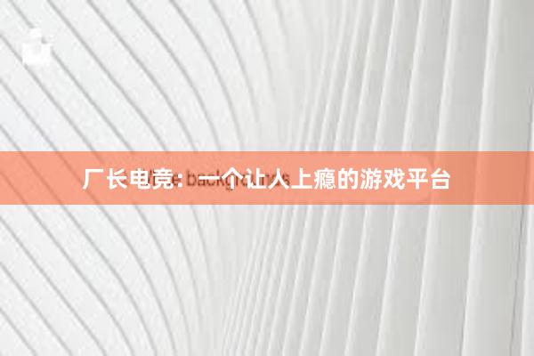 厂长电竞：一个让人上瘾的游戏平台