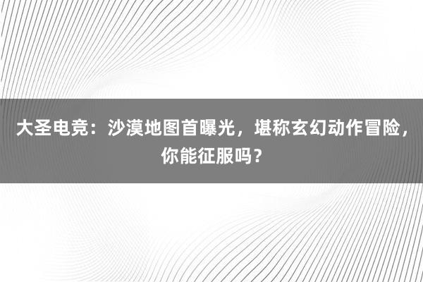 大圣电竞：沙漠地图首曝光，堪称玄幻动作冒险，你能征服吗？