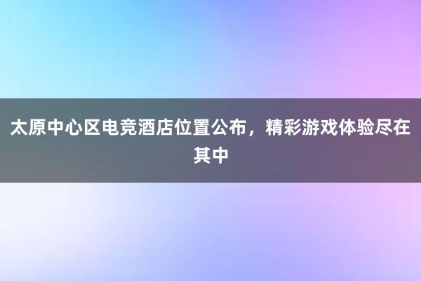 太原中心区电竞酒店位置公布，精彩游戏体验尽在其中