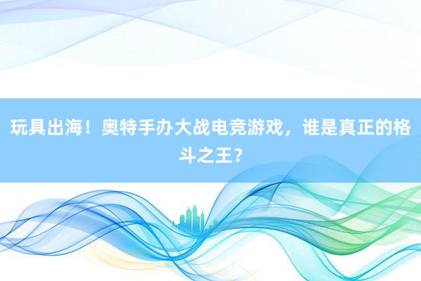 玩具出海！奥特手办大战电竞游戏，谁是真正的格斗之王？