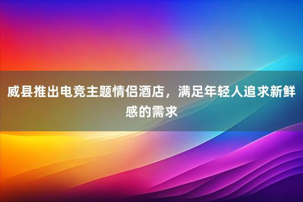 威县推出电竞主题情侣酒店，满足年轻人追求新鲜感的需求