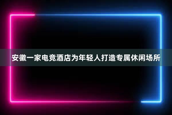 安徽一家电竞酒店为年轻人打造专属休闲场所