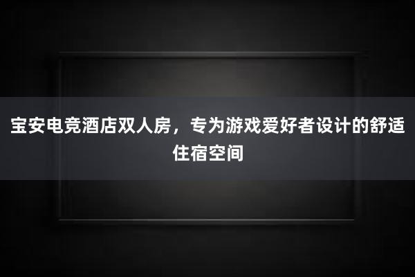 宝安电竞酒店双人房，专为游戏爱好者设计的舒适住宿空间