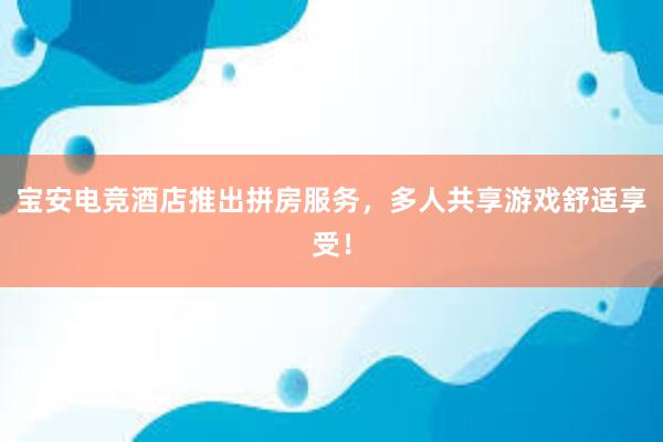 宝安电竞酒店推出拼房服务，多人共享游戏舒适享受！