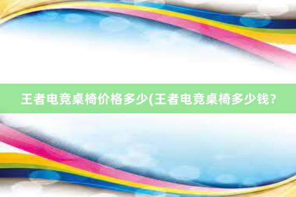 王者电竞桌椅价格多少(王者电竞桌椅多少钱？