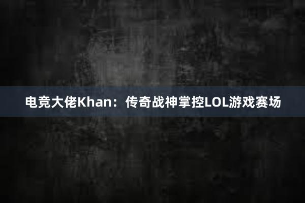 电竞大佬Khan：传奇战神掌控LOL游戏赛场