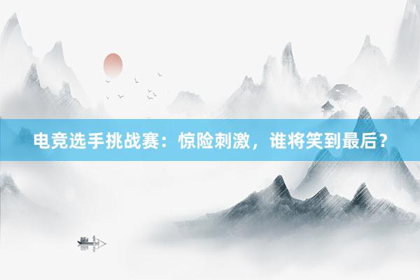 电竞选手挑战赛：惊险刺激，谁将笑到最后？